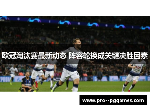 欧冠淘汰赛最新动态 阵容轮换成关键决胜因素 欧冠淘汰赛最新动态 阵容轮换成关键决胜因素