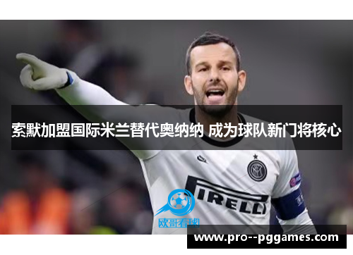 索默加盟国际米兰替代奥纳纳 成为球队新门将核心 索默加盟国际米兰替代奥纳纳 成为球队新门将核心