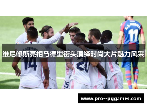 维尼修斯亮相马德里街头演绎时尚大片魅力风采